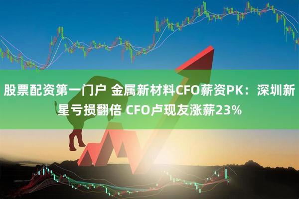股票配资第一门户 金属新材料CFO薪资PK：深圳新星亏损翻倍 CFO卢现友涨薪23%