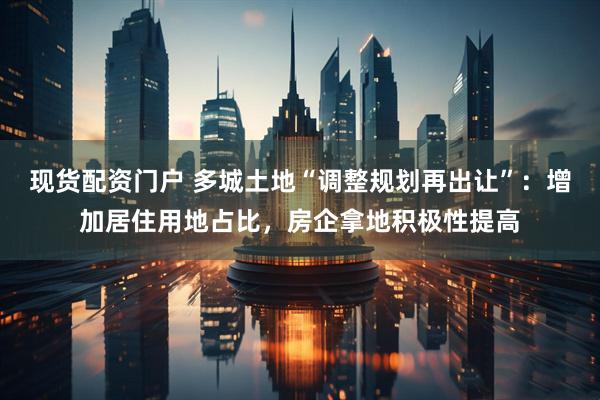 现货配资门户 多城土地“调整规划再出让”：增加居住用地占比，房企拿地积极性提高