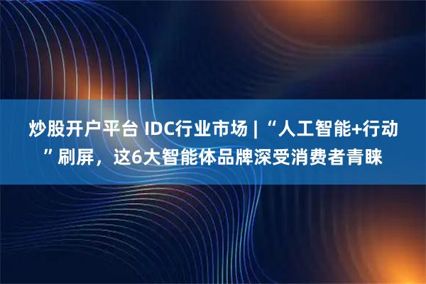 炒股开户平台 IDC行业市场 | “人工智能+行动”刷屏，这6大智能体品牌深受消费者青睐