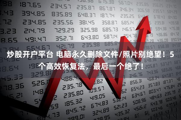 炒股开户平台 电脑永久删除文件/照片别绝望！5个高效恢复法，最后一个绝了！