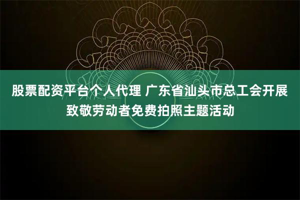 股票配资平台个人代理 广东省汕头市总工会开展致敬劳动者免费拍照主题活动
