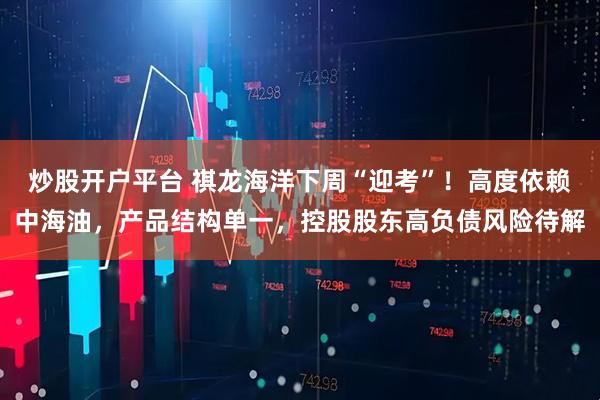 炒股开户平台 祺龙海洋下周“迎考”！高度依赖中海油，产品结构单一，控股股东高负债风险待解