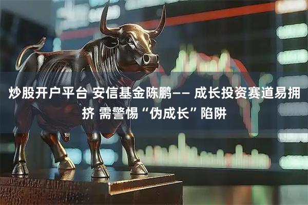 炒股开户平台 安信基金陈鹏—— 成长投资赛道易拥挤 需警惕“伪成长”陷阱