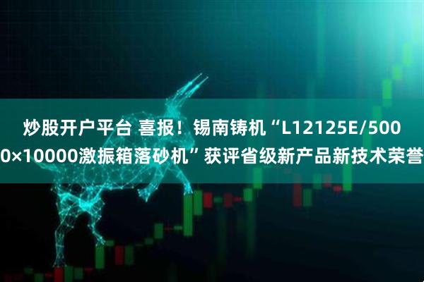 炒股开户平台 喜报！锡南铸机“L12125E/5000×10000激振箱落砂机”获评省级新产品新技术荣誉