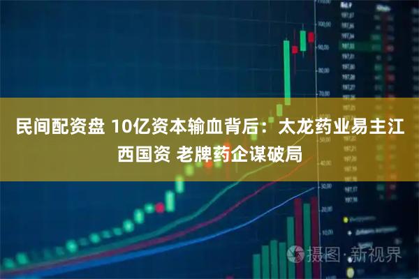 民间配资盘 10亿资本输血背后：太龙药业易主江西国资 老牌药企谋破局