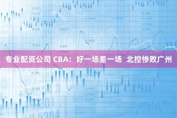 专业配资公司 CBA：好一场差一场  北控惨败广州