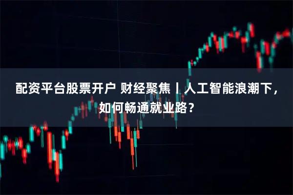 配资平台股票开户 财经聚焦丨人工智能浪潮下，如何畅通就业路？
