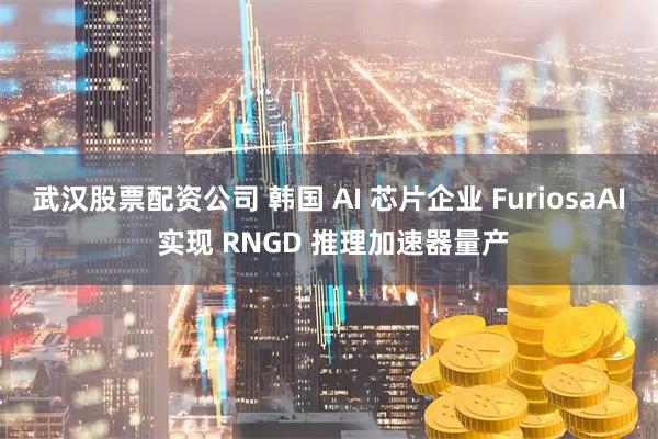 武汉股票配资公司 韩国 AI 芯片企业 FuriosaAI 实现 RNGD 推理加速器量产