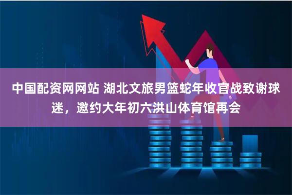 中国配资网网站 湖北文旅男篮蛇年收官战致谢球迷，邀约大年初六洪山体育馆再会