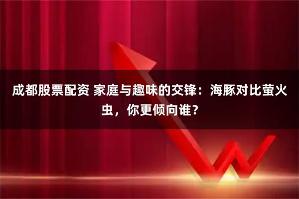 成都股票配资 家庭与趣味的交锋：海豚对比萤火虫，你更倾向谁？