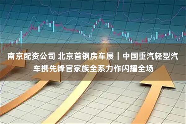 南京配资公司 北京首钢房车展｜中国重汽轻型汽车携先锋官家族全系力作闪耀全场