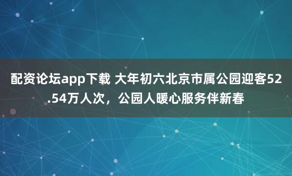 配资论坛app下载 大年初六北京市属公园迎客52.54万人次，公园人暖心服务伴新春