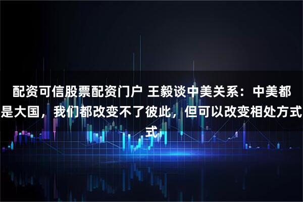 配资可信股票配资门户 王毅谈中美关系：中美都是大国，我们都改变不了彼此，但可以改变相处方式