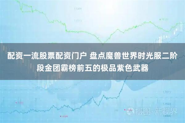 配资一流股票配资门户 盘点魔兽世界时光服二阶段金团霸榜前五的极品紫色武器