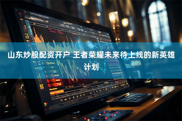 山东炒股配资开户 王者荣耀未来待上线的新英雄计划