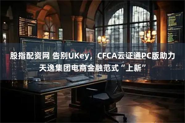 股指配资网 告别UKey，CFCA云证通PC版助力天逸集团电商金融范式“上新”