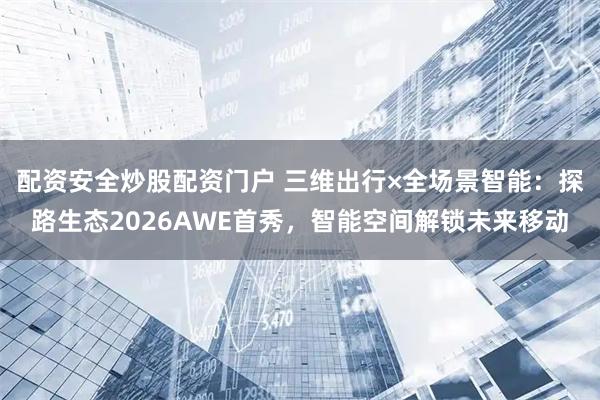 配资安全炒股配资门户 三维出行×全场景智能：探路生态2026AWE首秀，智能空间解锁未来移动