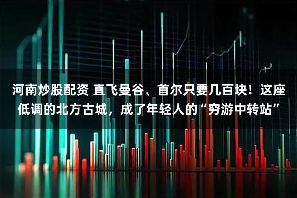 河南炒股配资 直飞曼谷、首尔只要几百块！这座低调的北方古城，成了年轻人的“穷游中转站”