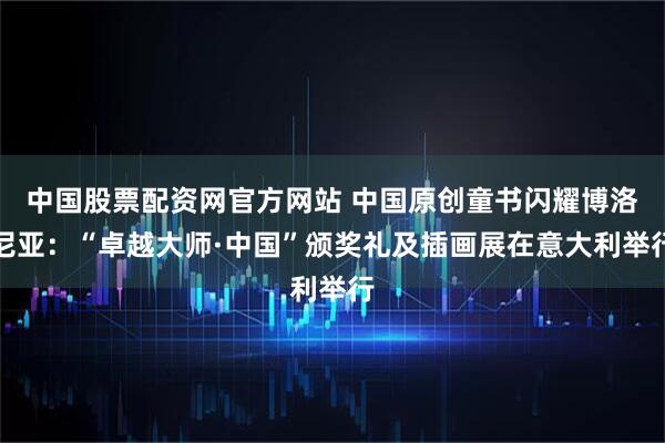 中国股票配资网官方网站 中国原创童书闪耀博洛尼亚:“卓越大师·中国”颁奖礼及插画展在意大利举行