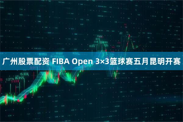 广州股票配资 FIBA Open 3×3篮球赛五月昆明开赛
