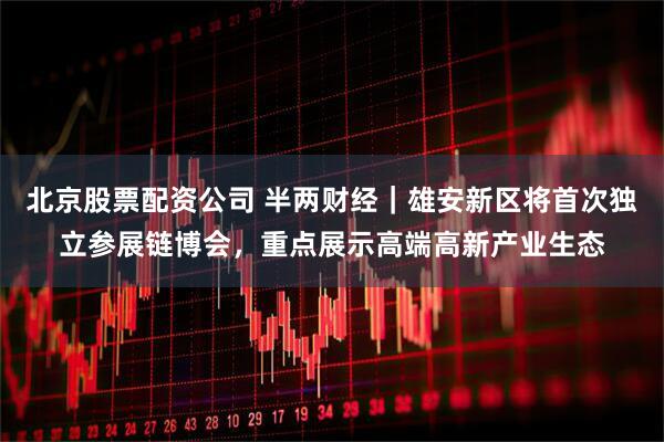 北京股票配资公司 半两财经｜雄安新区将首次独立参展链博会，重点展示高端高新产业生态