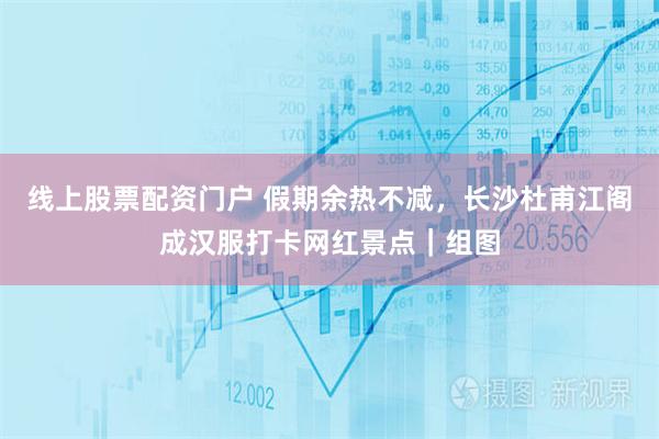 线上股票配资门户 假期余热不减，长沙杜甫江阁成汉服打卡网红景点｜组图