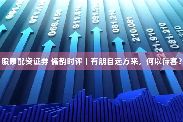 股票配资证券 儒韵时评丨有朋自远方来，何以待客？