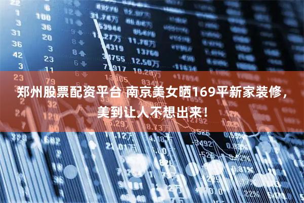 郑州股票配资平台 南京美女晒169平新家装修，美到让人不想出来！