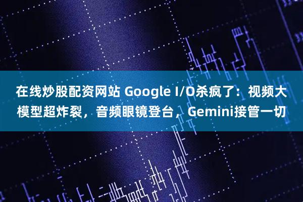 在线炒股配资网站 Google I/O杀疯了：视频大模型超炸裂，音频眼镜登台，Gemini接管一切