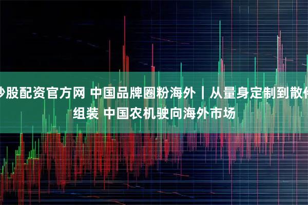 炒股配资官方网 中国品牌圈粉海外|从量身定制到散件组装 中国农机驶向海外市场