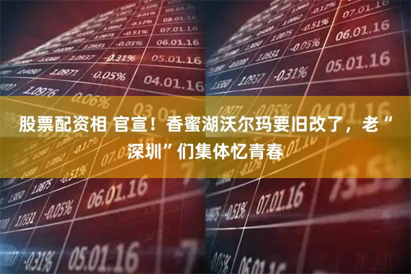 股票配资相 官宣！香蜜湖沃尔玛要旧改了，老“深圳”们集体忆青春