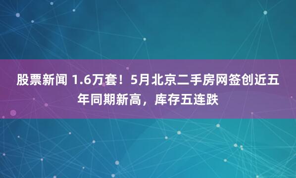 股票新闻 1.6万套！5月北京二手房网签创近五年同期新高，库存五连跌