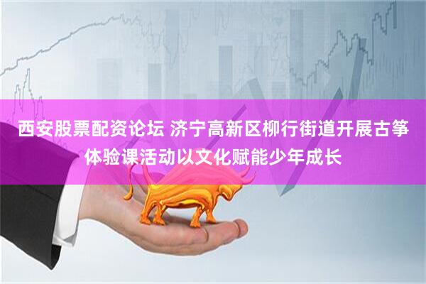 西安股票配资论坛 济宁高新区柳行街道开展古筝体验课活动以文化赋能少年成长