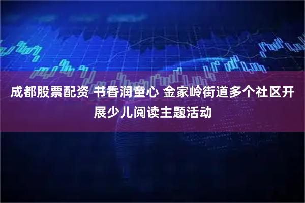 成都股票配资 书香润童心 金家岭街道多个社区开展少儿阅读主题活动