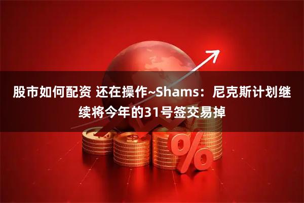 股市如何配资 还在操作~Shams：尼克斯计划继续将今年的31号签交易掉