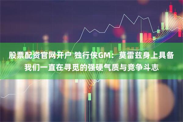 股票配资官网开户 独行侠GM：莫雷兹身上具备我们一直在寻觅的强硬气质与竞争斗志