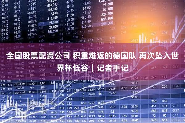 全国股票配资公司 积重难返的德国队 再次坠入世界杯低谷｜记者手记