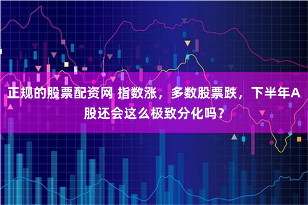 正规的股票配资网 指数涨，多数股票跌，下半年A股还会这么极致分化吗？