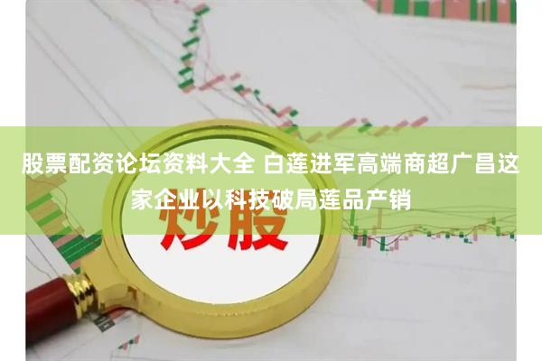 股票配资论坛资料大全 白莲进军高端商超广昌这家企业以科技破局莲品产销