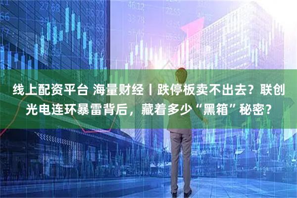 线上配资平台 海量财经丨跌停板卖不出去？联创光电连环暴雷背后，藏着多少“黑箱”秘密？